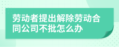 劳动者提出解除劳动合同公司不批怎么办