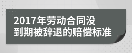 2017年劳动合同没到期被辞退的赔偿标准