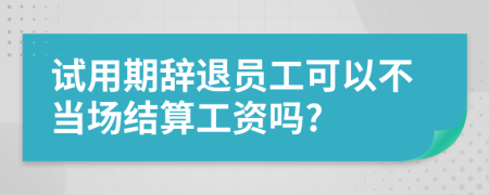 试用期辞退员工可以不当场结算工资吗?