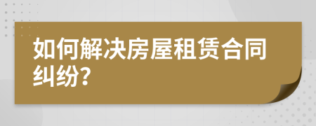 如何解决房屋租赁合同纠纷？