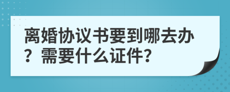 离婚协议书要到哪去办？需要什么证件？