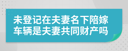 未登记在夫妻名下陪嫁车辆是夫妻共同财产吗