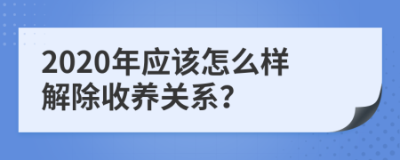 2020年应该怎么样解除收养关系？