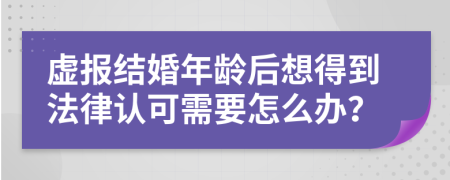 虚报结婚年龄后想得到法律认可需要怎么办？