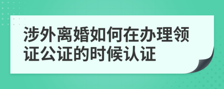 涉外离婚如何在办理领证公证的时候认证