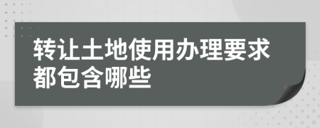 转让土地使用办理要求都包含哪些