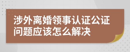 涉外离婚领事认证公证问题应该怎么解决