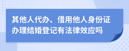 其他人代办、借用他人身份证办理结婚登记有法律效应吗