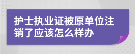 护士执业证被原单位注销了应该怎么样办