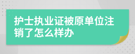 护士执业证被原单位注销了怎么样办