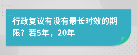 行政复议有没有最长时效的期限？若5年，20年