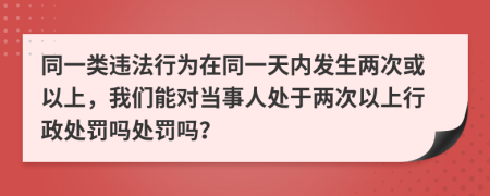 同一类违法行为在同一天内发生两次或以上，我们能对当事人处于两次以上行政处罚吗处罚吗？