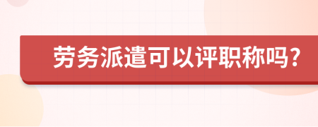 劳务派遣可以评职称吗?