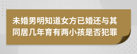 未婚男明知道女方已婚还与其同居几年育有两小孩是否犯罪