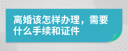 离婚该怎样办理，需要什么手续和证件