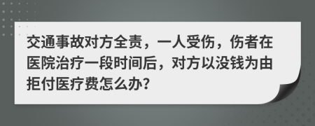 交通事故对方全责，一人受伤，伤者在医院治疗一段时间后，对方以没钱为由拒付医疗费怎么办？