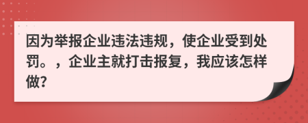 因为举报企业违法违规，使企业受到处罚。，企业主就打击报复，我应该怎样做？