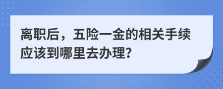 离职后，五险一金的相关手续应该到哪里去办理？