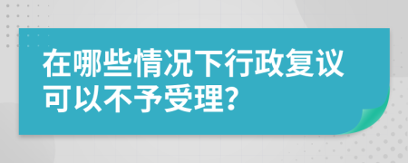 在哪些情况下行政复议可以不予受理？