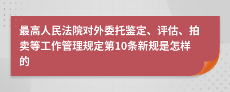 最高人民法院对外委托鉴定、评估、拍卖等工作管理规定第10条新规是怎样的