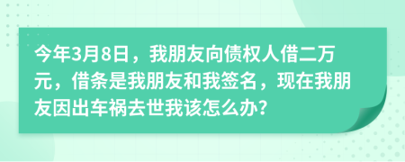今年3月8日，我朋友向债权人借二万元，借条是我朋友和我签名，现在我朋友因出车祸去世我该怎么办？