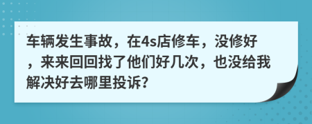 车辆发生事故，在4s店修车，没修好，来来回回找了他们好几次，也没给我解决好去哪里投诉？