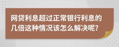 网贷利息超过正常银行利息的几倍这种情况该怎么解决呢？