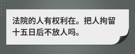 法院的人有权利在。把人拘留十五日后不放人吗。