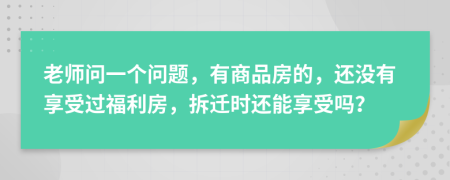 老师问一个问题，有商品房的，还没有享受过福利房，拆迁时还能享受吗？