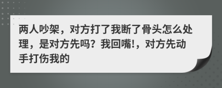 两人吵架，对方打了我断了骨头怎么处理，是对方先吗？我回嘴!，对方先动手打伤我的