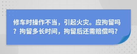 修车时操作不当，引起火灾。应拘留吗？拘留多长时间，拘留后还需赔偿吗？