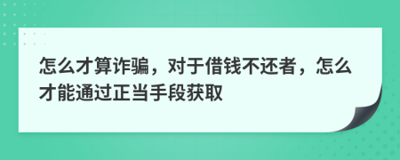 怎么才算诈骗，对于借钱不还者，怎么才能通过正当手段获取