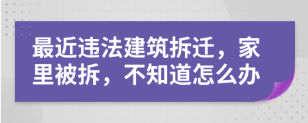 最近违法建筑拆迁，家里被拆，不知道怎么办