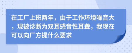 在工厂上班两年，由于工作环境噪音大，现被诊断为双耳感音性耳聋，我现在可以向厂方提什么要求