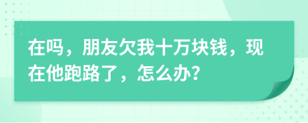 在吗，朋友欠我十万块钱，现在他跑路了，怎么办？