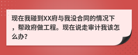 现在我碰到XX府与我没合同的情况下，帮政府做工程。现在说走审计我该怎么办？