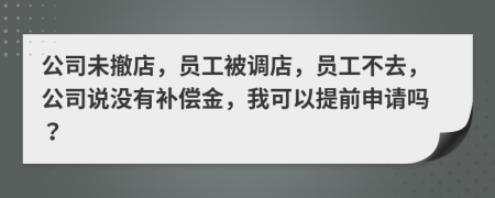 公司未撤店，员工被调店，员工不去，公司说没有补偿金，我可以提前申请吗？