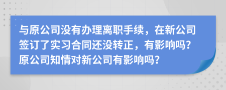 与原公司没有办理离职手续，在新公司签订了实习合同还没转正，有影响吗？原公司知情对新公司有影响吗？