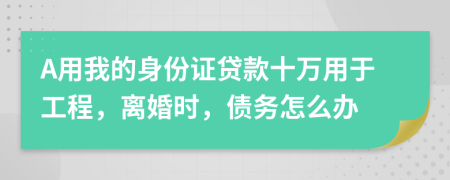 A用我的身份证贷款十万用于工程，离婚时，债务怎么办