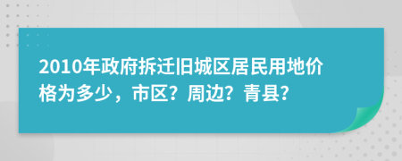 2010年政府拆迁旧城区居民用地价格为多少，市区？周边？青县？