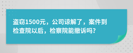 盗窃1500元，公司谅解了，案件到检查院以后，检察院能撤诉吗？