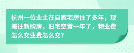 杭州一位业主在自家宅房住了多年，现搬往新购房，旧宅空置一年了，物业费怎么交业费怎么交？