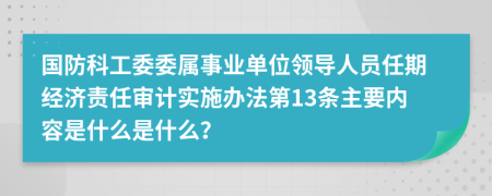 国防科工委委属事业单位领导人员任期经济责任审计实施办法第13条主要内容是什么是什么？