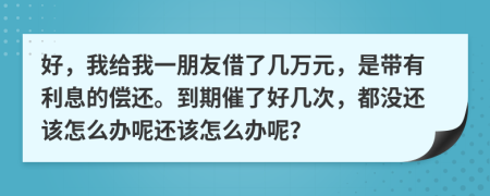 好，我给我一朋友借了几万元，是带有利息的偿还。到期催了好几次，都没还该怎么办呢还该怎么办呢？