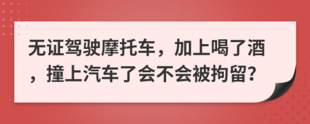 无证驾驶摩托车，加上喝了酒，撞上汽车了会不会被拘留？