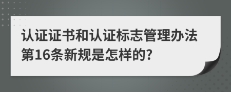认证证书和认证标志管理办法第16条新规是怎样的?