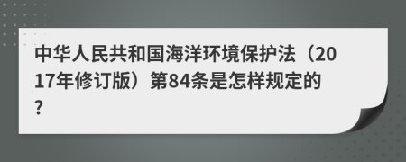 中华人民共和国海洋环境保护法（2017年修订版）第84条是怎样规定的?