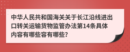 中华人民共和国海关关于长江沿线进出口转关运输货物监管办法第14条具体内容有哪些容有哪些？