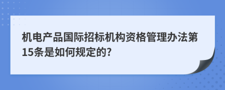 机电产品国际招标机构资格管理办法第15条是如何规定的?