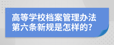 高等学校档案管理办法第六条新规是怎样的?